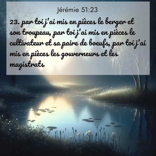 Segond21 Jérémie  ; image nature: image avec le verset biblique :par toi j&#039;ai mis en pièces le berger et son troupeau, par toi j&#039;ai mis en pièces le cultivateur et sa paire de boeufs, par toi j&#039;ai mis en pièces les gouverneurs et les magistrats. ;  ; 51:23
