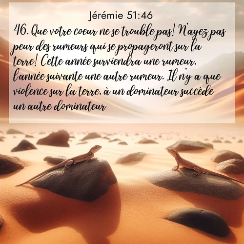 Segond21 Jérémie  ; image nature: image avec le verset biblique :Que votre coeur ne se trouble pas! N&#039;ayez pas peur des rumeurs qui se propageront sur la terre! Cette année surviendra une rumeur, l&#039;année suivante une autre rumeur. Il n&#039;y a que violence sur la terre, à un dominateur succède un autre dominateur. ;  ; 51:46
