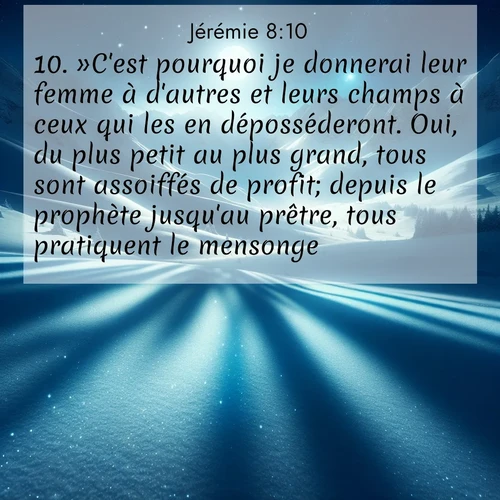 Segond21 Jérémie  ; image nature: image avec le verset biblique :»C&#039;est pourquoi je donnerai leur femme à d&#039;autres et leurs champs à ceux qui les en déposséderont. Oui, du plus petit au plus grand, tous sont assoiffés de profit; depuis le prophète jusqu&#039;au prêtre, tous pratiquent le mensonge. ;  ; 8:10