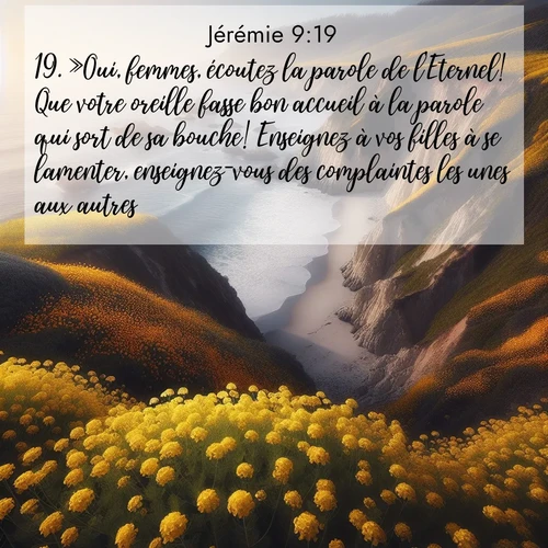 Segond21 Jérémie  ; image nature: image avec le verset biblique :»Oui, femmes, écoutez la parole de l&#039;Eternel! Que votre oreille fasse bon accueil à la parole qui sort de sa bouche! Enseignez à vos filles à se lamenter, enseignez-vous des complaintes les unes aux autres: ;  ; 9:19