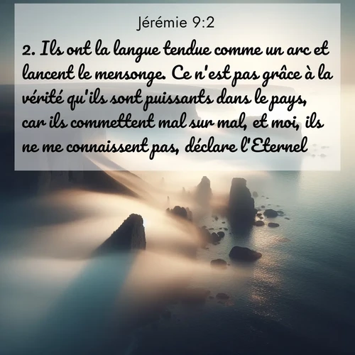 Segond21 Jérémie  ; image nature: image avec le verset biblique :Ils ont la langue tendue comme un arc et lancent le mensonge. Ce n&#039;est pas grâce à la vérité qu&#039;ils sont puissants dans le pays, car ils commettent mal sur mal, et moi, ils ne me connaissent pas, déclare l&#039;Eternel. ;  ; 9:2