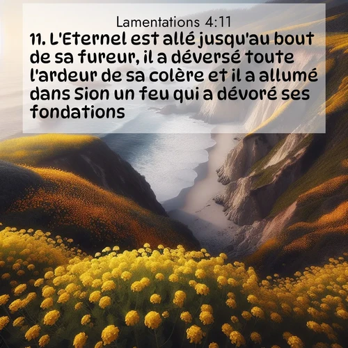 Segond21 Lamentations  ; image nature: image avec le verset biblique :L&#039;Eternel est allé jusqu&#039;au bout de sa fureur, il a déversé toute l&#039;ardeur de sa colère et il a allumé dans Sion un feu qui a dévoré ses fondations. ;  ; 4:11
