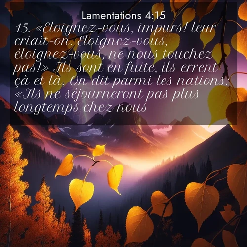 Segond21 Lamentations  ; image nature: image avec le verset biblique :«Eloignez-vous, impurs! leur criait-on. Eloignez-vous, éloignez-vous, ne nous touchez pas!» Ils sont en fuite, ils errent çà et là. On dit parmi les nations: «Ils ne séjourneront pas plus longtemps chez nous!» ;  ; 4:15