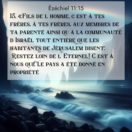 Segond21 Ézéchiel  ; image nature: image avec le verset biblique :«Fils de l&#039;homme, c&#039;est à tes frères, à tes frères, aux membres de ta parenté ainsi qu&#039;à la communauté d&#039;Israël tout entière que les habitants de Jérusalem disent: &#039;Restez loin de l&#039;Eternel! C&#039;est à nous que le pays a été donné en propriété.&#039; ;  ; 11:15