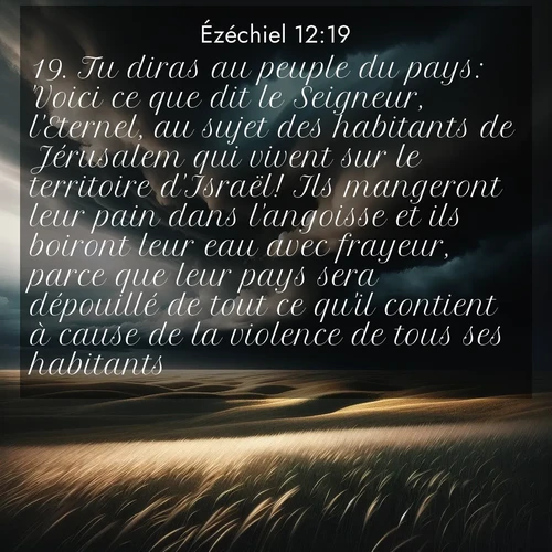 Segond21 Ézéchiel  ; image nature: image avec le verset biblique :Tu diras au peuple du pays: &#039;Voici ce que dit le Seigneur, l&#039;Eternel, au sujet des habitants de Jérusalem qui vivent sur le territoire d&#039;Israël! Ils mangeront leur pain dans l&#039;angoisse et ils boiront leur eau avec frayeur, parce que leur pays sera dépouillé de tout ce qu&#039;il contient à cause de la violence de tous ses habitants. ;  ; 12:19