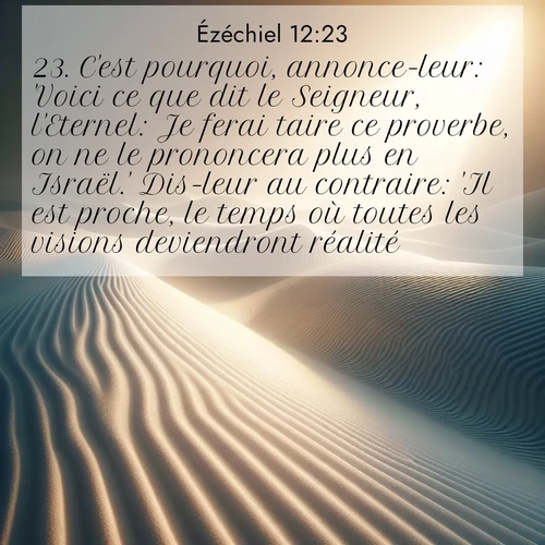 Segond21 Ézéchiel  ; image nature: image avec le verset biblique :C&#039;est pourquoi, annonce-leur: &#039;Voici ce que dit le Seigneur, l&#039;Eternel: Je ferai taire ce proverbe, on ne le prononcera plus en Israël.&#039; Dis-leur au contraire: &#039;Il est proche, le temps où toutes les visions deviendront réalité.&#039; ;  ; 12:23