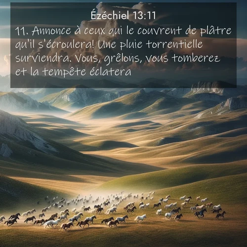 Segond21 Ézéchiel  ; image nature: image avec le verset biblique :Annonce à ceux qui le couvrent de plâtre qu&#039;il s&#039;écroulera! Une pluie torrentielle surviendra. Vous, grêlons, vous tomberez et la tempête éclatera. ;  ; 13:11