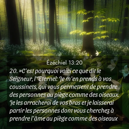 Segond21 Ézéchiel  ; image nature: image avec le verset biblique :»C&#039;est pourquoi voici ce que dit le Seigneur, l&#039;Eternel: Je m&#039;en prends à vos coussinets, qui vous permettent de prendre des personnes au piège comme des oiseaux. Je les arracherai de vos bras et je laisserai partir les personnes dont vous cherchez à prendre l&#039;âme au piège comme des oiseaux. ;  ; 13:20