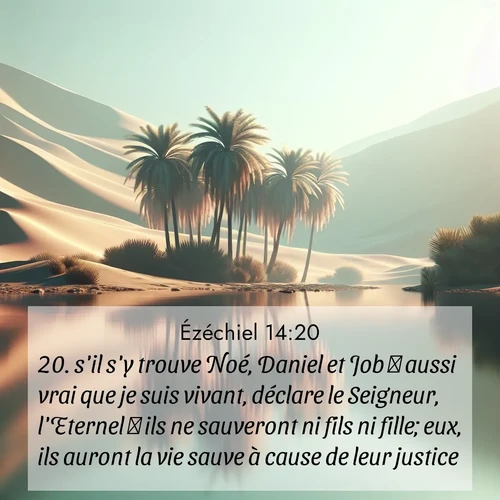 Segond21 Ézéchiel  ; image nature: image avec le verset biblique :s&#039;il s&#039;y trouve Noé, Daniel et Job  aussi vrai que je suis vivant, déclare le Seigneur, l&#039;Eternel  ils ne sauveront ni fils ni fille; eux, ils auront la vie sauve à cause de leur justice. ;  ; 14:20