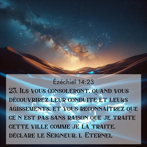 Segond21 Ézéchiel  ; image nature: image avec le verset biblique :Ils vous consoleront, quand vous découvrirez leur conduite et leurs agissements, et vous reconnaîtrez que ce n&#039;est pas sans raison que je traite cette ville comme je la traite, déclare le Seigneur, l&#039;Eternel.» ;  ; 14:23