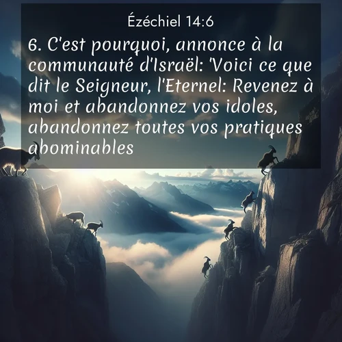 Segond21 Ézéchiel  ; image nature: image avec le verset biblique :C&#039;est pourquoi, annonce à la communauté d&#039;Israël: &#039;Voici ce que dit le Seigneur, l&#039;Eternel: Revenez à moi et abandonnez vos idoles, abandonnez toutes vos pratiques abominables! ;  ; 14:6