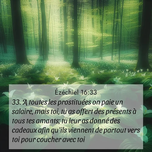 Segond21 Ézéchiel  ; image nature: image avec le verset biblique :A toutes les prostituées on paie un salaire, mais toi, tu as offert des présents à tous tes amants; tu leur as donné des cadeaux afin qu&#039;ils viennent de partout vers toi pour coucher avec toi. ;  ; 16:33