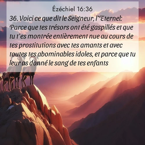 Segond21 Ézéchiel  ; image nature: image avec le verset biblique :Voici ce que dit le Seigneur, l&#039;Eternel: Parce que tes trésors ont été gaspillés et que tu t&#039;es montrée entièrement nue au cours de tes prostitutions avec tes amants et avec toutes tes abominables idoles, et parce que tu leur as donné le sang de tes enfants, ;  ; 16:36