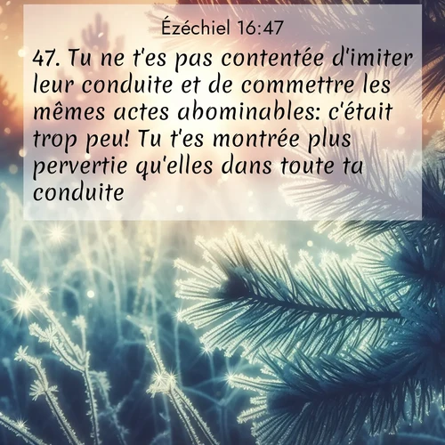 Segond21 Ézéchiel  ; image nature: image avec le verset biblique :Tu ne t&#039;es pas contentée d&#039;imiter leur conduite et de commettre les mêmes actes abominables: c&#039;était trop peu! Tu t&#039;es montrée plus pervertie qu&#039;elles dans toute ta conduite. ;  ; 16:47