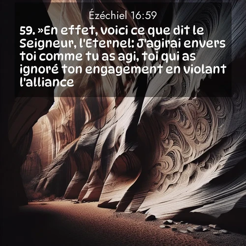 Segond21 Ézéchiel  ; image nature: image avec le verset biblique :»En effet, voici ce que dit le Seigneur, l&#039;Eternel: J&#039;agirai envers toi comme tu as agi, toi qui as ignoré ton engagement en violant l&#039;alliance. ;  ; 16:59