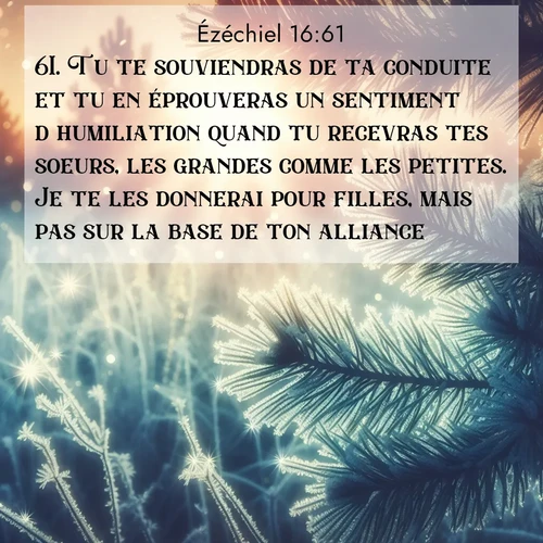 Segond21 Ézéchiel  ; image nature: image avec le verset biblique :Tu te souviendras de ta conduite et tu en éprouveras un sentiment d&#039;humiliation quand tu recevras tes soeurs, les grandes comme les petites. Je te les donnerai pour filles, mais pas sur la base de ton alliance. ;  ; 16:61