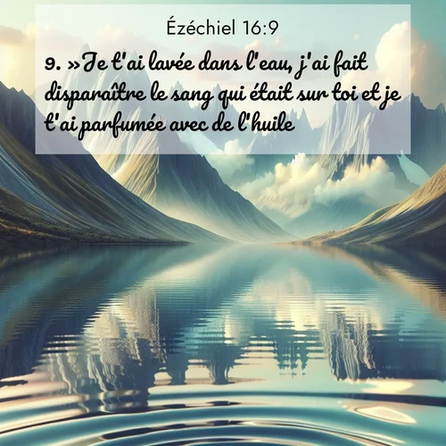 Segond21 Ézéchiel  ; image nature: image avec le verset biblique :»Je t&#039;ai lavée dans l&#039;eau, j&#039;ai fait disparaître le sang qui était sur toi et je t&#039;ai parfumée avec de l&#039;huile. ;  ; 16:9