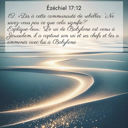 Segond21 Ézéchiel  ; image nature: image avec le verset biblique :«Dis à cette communauté de rebelles: &#039;Ne savez-vous pas ce que cela signifie?&#039; Explique-leur: &#039;Le roi de Babylone est venu à Jérusalem, il a capturé son roi et ses chefs et les a emmenés avec lui à Babylone. ;  ; 17:12