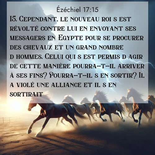 Segond21 Ézéchiel  ; image nature: image avec le verset biblique :Cependant, le nouveau roi s&#039;est révolté contre lui en envoyant ses messagers en Egypte pour se procurer des chevaux et un grand nombre d&#039;hommes. Celui qui s&#039;est permis d&#039;agir de cette manière pourra-t-il arriver à ses fins? Pourra-t-il s&#039;en sortir? Il a violé une alliance et il s&#039;en sortirait?&#039; ;  ; 17:15