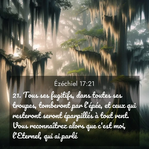 Segond21 Ézéchiel  ; image nature: image avec le verset biblique :Tous ses fugitifs, dans toutes ses troupes, tomberont par l&#039;épée, et ceux qui resteront seront éparpillés à tout vent. Vous reconnaîtrez alors que c&#039;est moi, l&#039;Eternel, qui ai parlé. ;  ; 17:21
