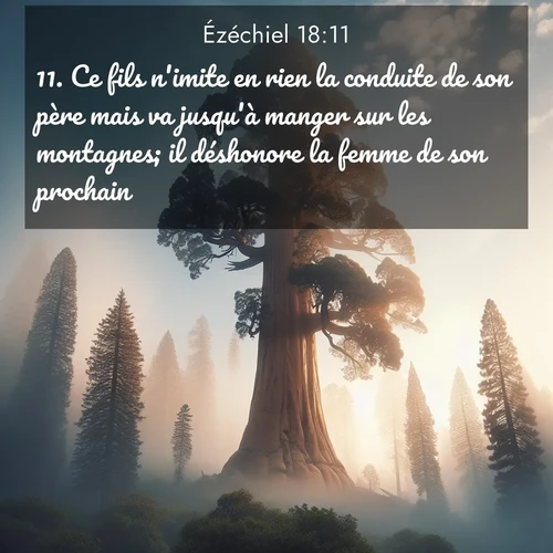 Segond21 Ézéchiel  ; image nature: image avec le verset biblique :Ce fils n&#039;imite en rien la conduite de son père mais va jusqu&#039;à manger sur les montagnes; il déshonore la femme de son prochain, ;  ; 18:11