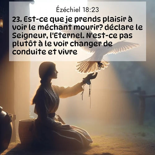 Segond21 Ézéchiel  ; image nature: image avec le verset biblique :Est-ce que je prends plaisir à voir le méchant mourir? déclare le Seigneur, l&#039;Eternel. N&#039;est-ce pas plutôt à le voir changer de conduite et vivre? ;  ; 18:23
