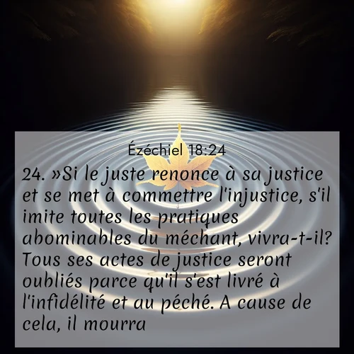 Segond21 Ézéchiel  ; image nature: image avec le verset biblique :»Si le juste renonce à sa justice et se met à commettre l&#039;injustice, s&#039;il imite toutes les pratiques abominables du méchant, vivra-t-il? Tous ses actes de justice seront oubliés parce qu&#039;il s&#039;est livré à l&#039;infidélité et au péché. A cause de cela, il mourra. ;  ; 18:24