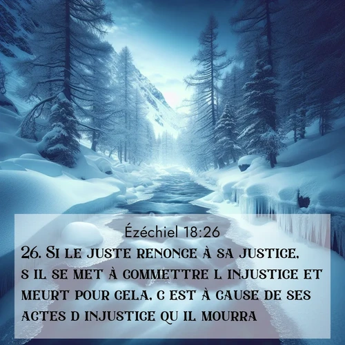 Segond21 Ézéchiel  ; image nature: image avec le verset biblique :Si le juste renonce à sa justice, s&#039;il se met à commettre l&#039;injustice et meurt pour cela, c&#039;est à cause de ses actes d&#039;injustice qu&#039;il mourra. ;  ; 18:26