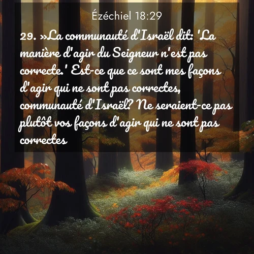 Segond21 Ézéchiel  ; image nature: image avec le verset biblique :»La communauté d&#039;Israël dit: &#039;La manière d&#039;agir du Seigneur n&#039;est pas correcte.&#039; Est-ce que ce sont mes façons d&#039;agir qui ne sont pas correctes, communauté d&#039;Israël? Ne seraient-ce pas plutôt vos façons d&#039;agir qui ne sont pas correctes? ;  ; 18:29