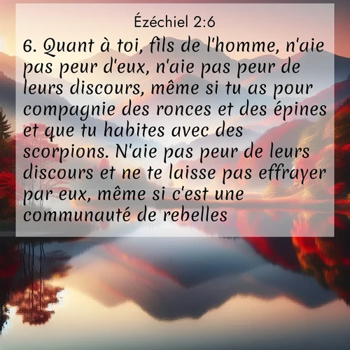 Segond21 Ézéchiel  ; image nature: image avec le verset biblique :Quant à toi, fils de l&#039;homme, n&#039;aie pas peur d&#039;eux, n&#039;aie pas peur de leurs discours, même si tu as pour compagnie des ronces et des épines et que tu habites avec des scorpions. N&#039;aie pas peur de leurs discours et ne te laisse pas effrayer par eux, même si c&#039;est une communauté de rebelles. ;  ; 2:6