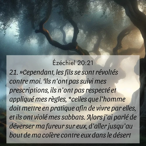 Segond21 Ézéchiel  ; image nature: image avec le verset biblique :»Cependant, les fils se sont révoltés contre moi. Ils n&#039;ont pas suivi mes prescriptions, ils n&#039;ont pas respecté et appliqué mes règles, *celles que l&#039;homme doit mettre en pratique afin de vivre par elles, et ils ont violé mes sabbats. Alors j&#039;ai parlé de déverser ma fureur sur eux, d&#039;aller jusqu&#039;au bout de ma colère contre eux dans le désert, ;  ; 20:21