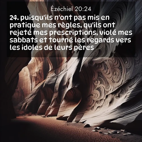 Segond21 Ézéchiel  ; image nature: image avec le verset biblique :puisqu&#039;ils n&#039;ont pas mis en pratique mes règles, qu&#039;ils ont rejeté mes prescriptions, violé mes sabbats et tourné les regards vers les idoles de leurs pères. ;  ; 20:24