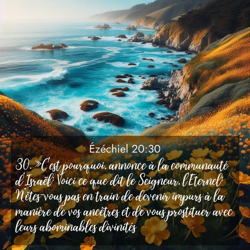 Segond21 Ézéchiel  ; image nature: image avec le verset biblique :»C&#039;est pourquoi, annonce à la communauté d&#039;Israël: Voici ce que dit le Seigneur, l&#039;Eternel: N&#039;êtes-vous pas en train de devenir impurs à la manière de vos ancêtres et de vous prostituer avec leurs abominables divinités? ;  ; 20:30