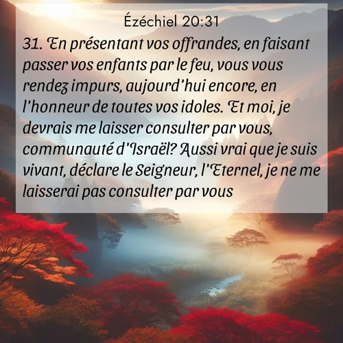 Segond21 Ézéchiel  ; image nature: image avec le verset biblique :En présentant vos offrandes, en faisant passer vos enfants par le feu, vous vous rendez impurs, aujourd&#039;hui encore, en l&#039;honneur de toutes vos idoles. Et moi, je devrais me laisser consulter par vous, communauté d&#039;Israël? Aussi vrai que je suis vivant, déclare le Seigneur, l&#039;Eternel, je ne me laisserai pas consulter par vous. ;  ; 20:31