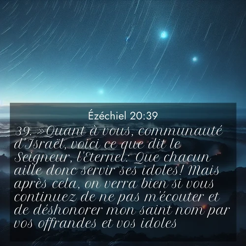 Segond21 Ézéchiel  ; image nature: image avec le verset biblique :»Quant à vous, communauté d&#039;Israël, voici ce que dit le Seigneur, l&#039;Eternel: Que chacun aille donc servir ses idoles! Mais après cela, on verra bien si vous continuez de ne pas m&#039;écouter et de déshonorer mon saint nom par vos offrandes et vos idoles. ;  ; 20:39