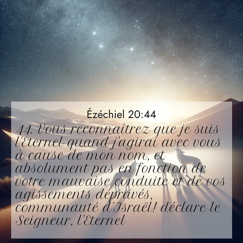 Segond21 Ézéchiel  ; image nature: image avec le verset biblique :Vous reconnaîtrez que je suis l&#039;Eternel quand j&#039;agirai avec vous à cause de mon nom, et absolument pas en fonction de votre mauvaise conduite et de vos agissements dépravés, communauté d&#039;Israël! déclare le Seigneur, l&#039;Eternel.» ;  ; 20:44