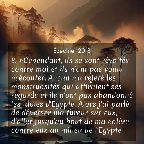 Segond21 Ézéchiel  ; image nature: image avec le verset biblique :»Cependant, ils se sont révoltés contre moi et ils n&#039;ont pas voulu m&#039;écouter. Aucun n&#039;a rejeté les monstruosités qui attiraient ses regards et ils n&#039;ont pas abandonné les idoles d&#039;Egypte. Alors j&#039;ai parlé de déverser ma fureur sur eux, d&#039;aller jusqu&#039;au bout de ma colère contre eux au milieu de l&#039;Egypte, ;  ; 20:8