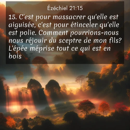 Segond21 Ézéchiel  ; image nature: image avec le verset biblique :C&#039;est pour massacrer qu&#039;elle est aiguisée, c&#039;est pour étinceler qu&#039;elle est polie. Comment pourrions-nous nous réjouir du sceptre de mon fils? L&#039;épée méprise tout ce qui est en bois. ;  ; 21:15
