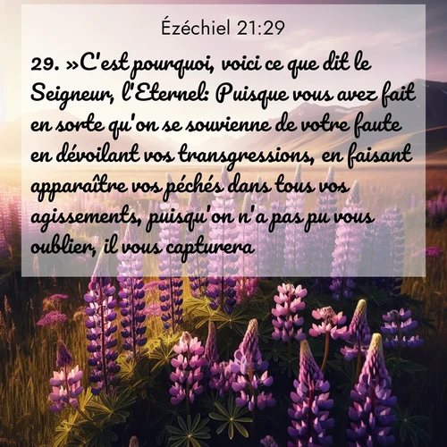 Segond21 Ézéchiel  ; image nature: image avec le verset biblique :»C&#039;est pourquoi, voici ce que dit le Seigneur, l&#039;Eternel: Puisque vous avez fait en sorte qu&#039;on se souvienne de votre faute en dévoilant vos transgressions, en faisant apparaître vos péchés dans tous vos agissements, puisqu&#039;on n&#039;a pas pu vous oublier, il vous capturera. ;  ; 21:29