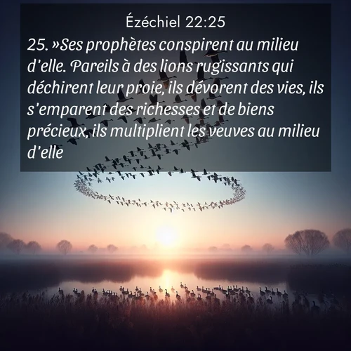 Segond21 Ézéchiel  ; image nature: image avec le verset biblique :»Ses prophètes conspirent au milieu d&#039;elle. Pareils à des lions rugissants qui déchirent leur proie, ils dévorent des vies, ils s&#039;emparent des richesses et de biens précieux, ils multiplient les veuves au milieu d&#039;elle. ;  ; 22:25