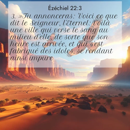 Segond21 Ézéchiel  ; image nature: image avec le verset biblique :»Tu annonceras: &#039;Voici ce que dit le Seigneur, l&#039;Eternel: Voilà une ville qui verse le sang au milieu d&#039;elle, de sorte que son heure est arrivée, et qui s&#039;est fabriqué des idoles, se rendant ainsi impure! ;  ; 22:3