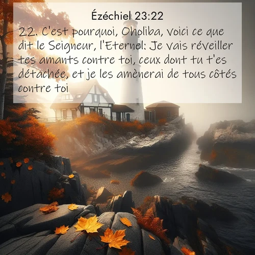 Segond21 Ézéchiel  ; image nature: image avec le verset biblique :C&#039;est pourquoi, Oholiba, voici ce que dit le Seigneur, l&#039;Eternel: Je vais réveiller tes amants contre toi, ceux dont tu t&#039;es détachée, et je les amènerai de tous côtés contre toi: ;  ; 23:22
