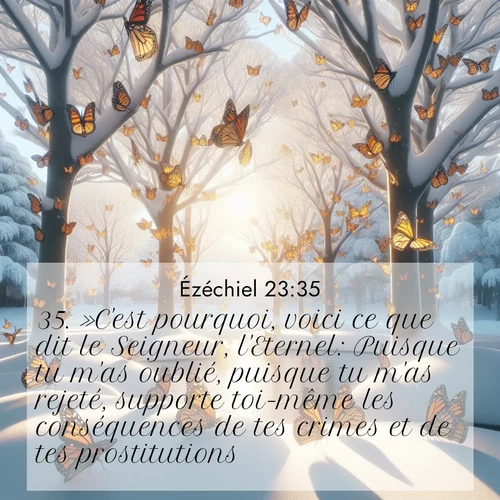 Segond21 Ézéchiel  ; image nature: image avec le verset biblique :»C&#039;est pourquoi, voici ce que dit le Seigneur, l&#039;Eternel: Puisque tu m&#039;as oublié, puisque tu m&#039;as rejeté, supporte toi-même les conséquences de tes crimes et de tes prostitutions!» ;  ; 23:35