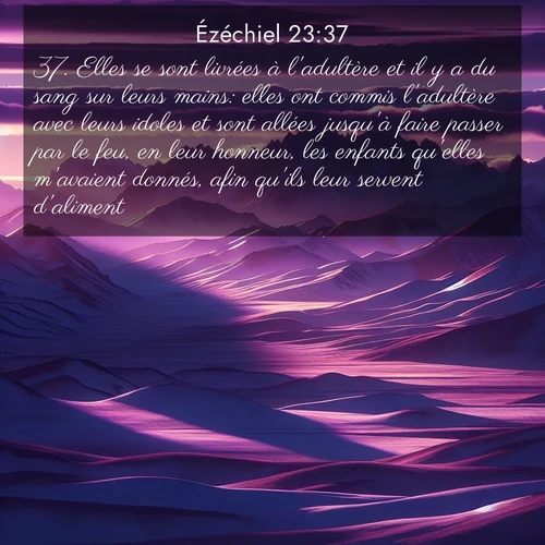 Segond21 Ézéchiel  ; image nature: image avec le verset biblique :Elles se sont livrées à l&#039;adultère et il y a du sang sur leurs mains: elles ont commis l&#039;adultère avec leurs idoles et sont allées jusqu&#039;à faire passer par le feu, en leur honneur, les enfants qu&#039;elles m&#039;avaient donnés, afin qu&#039;ils leur servent d&#039;aliment. ;  ; 23:37