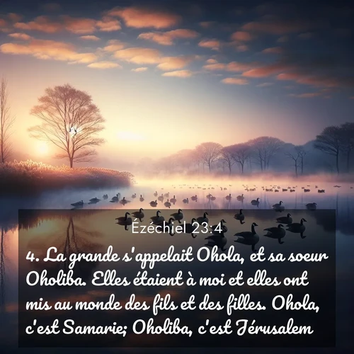 Segond21 Ézéchiel  ; image nature: image avec le verset biblique :La grande s&#039;appelait Ohola, et sa soeur Oholiba. Elles étaient à moi et elles ont mis au monde des fils et des filles. Ohola, c&#039;est Samarie; Oholiba, c&#039;est Jérusalem. ;  ; 23:4