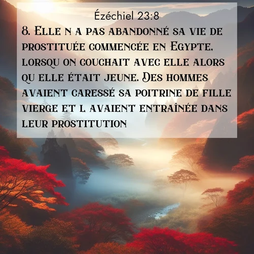 Segond21 Ézéchiel  ; image nature: image avec le verset biblique :Elle n&#039;a pas abandonné sa vie de prostituée commencée en Egypte, lorsqu&#039;on couchait avec elle alors qu&#039;elle était jeune. Des hommes avaient caressé sa poitrine de fille vierge et l&#039;avaient entraînée dans leur prostitution. ;  ; 23:8