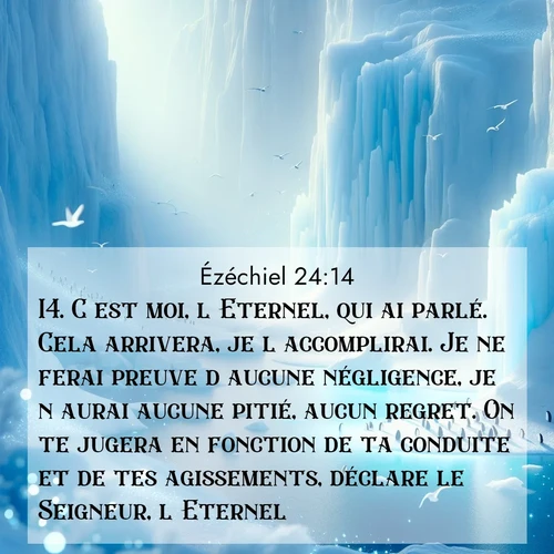 Segond21 Ézéchiel  ; image nature: image avec le verset biblique :C&#039;est moi, l&#039;Eternel, qui ai parlé. Cela arrivera, je l&#039;accomplirai. Je ne ferai preuve d&#039;aucune négligence, je n&#039;aurai aucune pitié, aucun regret. On te jugera en fonction de ta conduite et de tes agissements, déclare le Seigneur, l&#039;Eternel.» ;  ; 24:14