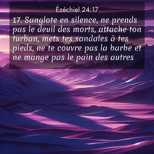 Segond21 Ézéchiel  ; image nature: image avec le verset biblique :Sanglote en silence, ne prends pas le deuil des morts, attache ton turban, mets tes sandales à tes pieds, ne te couvre pas la barbe et ne mange pas le pain des autres.» ;  ; 24:17