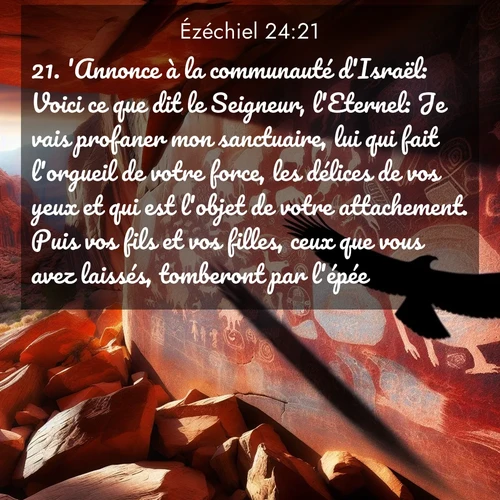 Segond21 Ézéchiel  ; image nature: image avec le verset biblique :&#039;Annonce à la communauté d&#039;Israël: Voici ce que dit le Seigneur, l&#039;Eternel: Je vais profaner mon sanctuaire, lui qui fait l&#039;orgueil de votre force, les délices de vos yeux et qui est l&#039;objet de votre attachement. Puis vos fils et vos filles, ceux que vous avez laissés, tomberont par l&#039;épée.&#039; ;  ; 24:21