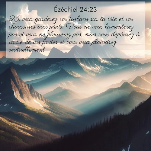 Segond21 Ézéchiel  ; image nature: image avec le verset biblique :vous garderez vos turbans sur la tête et vos chaussures aux pieds. Vous ne vous lamenterez pas et vous ne pleurerez pas, mais vous dépérirez à cause de vos fautes et vous vous plaindrez mutuellement. ;  ; 24:23